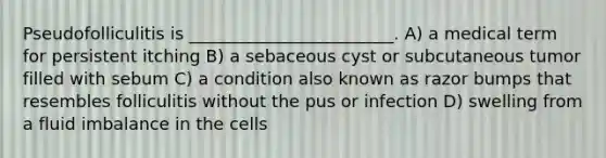 Pseudofolliculitis is ________________________. A) a medical term for persistent itching B) a sebaceous cyst or subcutaneous tumor filled with sebum C) a condition also known as razor bumps that resembles folliculitis without the pus or infection D) swelling from a fluid imbalance in the cells