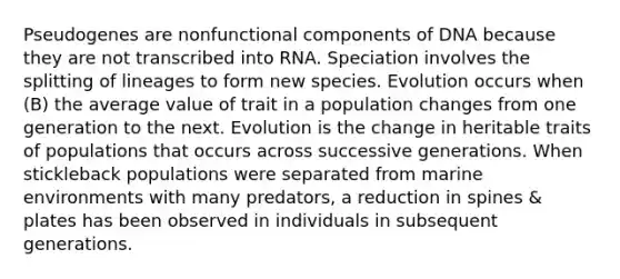 Pseudogenes are nonfunctional components of DNA because they are not transcribed into RNA. Speciation involves the splitting of lineages to form new species. Evolution occurs when (B) the average value of trait in a population changes from one generation to the next. Evolution is the change in heritable traits of populations that occurs across successive generations. When stickleback populations were separated from marine environments with many predators, a reduction in spines & plates has been observed in individuals in subsequent generations.