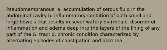 Pseudomembranous: a. accumulation of serous fluid in the abdominal cavity b. inflammatory condition of both small and large bowels that results in sever watery diarrhea c. disorder of inflammation and edema deep into the layers of the lining of any part of the GI tract d. chronic condition characterized by alternating episodes of constipation and diarrhea