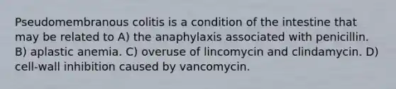 Pseudomembranous colitis is a condition of the intestine that may be related to A) the anaphylaxis associated with penicillin. B) aplastic anemia. C) overuse of lincomycin and clindamycin. D) cell-wall inhibition caused by vancomycin.