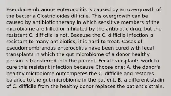 Pseudomembranous enterocolitis is caused by an overgrowth of the bacteria Clostridioides difficile. This overgrowth can be caused by antibiotic therapy in which sensitive members of the microbiome are killed or inhibited by the antibiotic drug, but the resistant C. difficile is not. Because the C. difficile infection is resistant to many antibiotics, it is hard to treat. Cases of pseudomembranous enterocolitis have been cured with fecal transplants in which the gut microbiome of a donor healthy person is transferred into the patient. Fecal transplants work to cure this resistant infection because Choose one: A. the donor's healthy microbiome outcompetes the C. difficile and restores balance to the gut microbiome in the patient. B. a different strain of C. difficile from the healthy donor replaces the patient's strain.