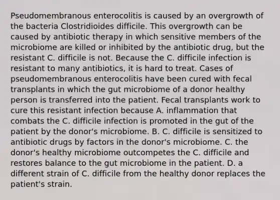 Pseudomembranous enterocolitis is caused by an overgrowth of the bacteria Clostridioides difficile. This overgrowth can be caused by antibiotic therapy in which sensitive members of the microbiome are killed or inhibited by the antibiotic drug, but the resistant C. difficile is not. Because the C. difficile infection is resistant to many antibiotics, it is hard to treat. Cases of pseudomembranous enterocolitis have been cured with fecal transplants in which the gut microbiome of a donor healthy person is transferred into the patient. Fecal transplants work to cure this resistant infection because A. inflammation that combats the C. difficile infection is promoted in the gut of the patient by the donor's microbiome. B. C. difficile is sensitized to antibiotic drugs by factors in the donor's microbiome. C. the donor's healthy microbiome outcompetes the C. difficile and restores balance to the gut microbiome in the patient. D. a different strain of C. difficile from the healthy donor replaces the patient's strain.