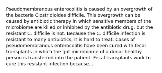 Pseudomembranous enterocolitis is caused by an overgrowth of the bacteria Clostridioides difficile. This overgrowth can be caused by antibiotic therapy in which sensitive members of the microbiome are killed or inhibited by the antibiotic drug, but the resistant C. difficile is not. Because the C. difficile infection is resistant to many antibiotics, it is hard to treat. Cases of pseudomembranous enterocolitis have been cured with fecal transplants in which the gut microbiome of a donor healthy person is transferred into the patient. Fecal transplants work to cure this resistant infection because...