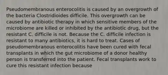 Pseudomembranous enterocolitis is caused by an overgrowth of the bacteria Clostridioides difficile. This overgrowth can be caused by antibiotic therapy in which sensitive members of the microbiome are killed or inhibited by the antibiotic drug, but the resistant C. difficile is not. Because the C. difficile infection is resistant to many antibiotics, it is hard to treat. Cases of pseudomembranous enterocolitis have been cured with fecal transplants in which the gut microbiome of a donor healthy person is transferred into the patient. Fecal transplants work to cure this resistant infection because