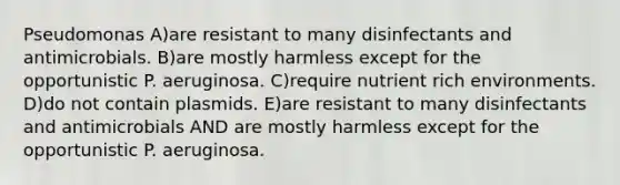 Pseudomonas A)are resistant to many disinfectants and antimicrobials. B)are mostly harmless except for the opportunistic P. aeruginosa. C)require nutrient rich environments. D)do not contain plasmids. E)are resistant to many disinfectants and antimicrobials AND are mostly harmless except for the opportunistic P. aeruginosa.