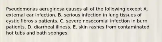 Pseudomonas aeruginosa causes all of the following except A. external ear infection. B. serious infection in lung tissues of cystic fibrosis patients. C. severe nosocomial infection in burn patients. D. diarrheal illness. E. skin rashes from contaminated hot tubs and bath sponges.