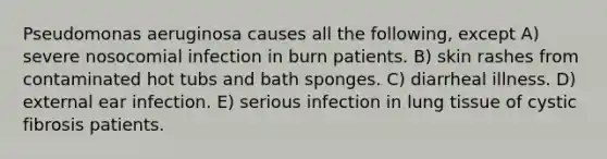 Pseudomonas aeruginosa causes all the following, except A) severe nosocomial infection in burn patients. B) skin rashes from contaminated hot tubs and bath sponges. C) diarrheal illness. D) external ear infection. E) serious infection in lung tissue of cystic fibrosis patients.