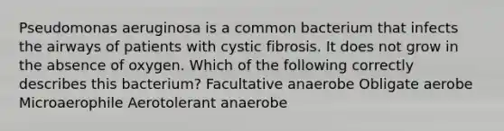 Pseudomonas aeruginosa is a common bacterium that infects the airways of patients with cystic fibrosis. It does not grow in the absence of oxygen. Which of the following correctly describes this bacterium? Facultative anaerobe Obligate aerobe Microaerophile Aerotolerant anaerobe