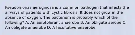 Pseudomonas aeruginosa is a common pathogen that infects the airways of patients with cystic fibrosis. It does not grow in the absence of oxygen. The bacterium is probably which of the following? A. An aerotolerant anaerobe B. An obligate aerobe C. An obligate anaerobe D. A facultative anaerobe