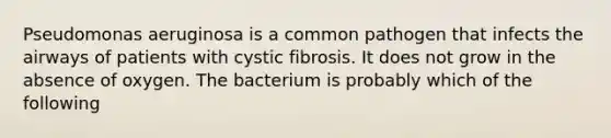 Pseudomonas aeruginosa is a common pathogen that infects the airways of patients with cystic fibrosis. It does not grow in the absence of oxygen. The bacterium is probably which of the following