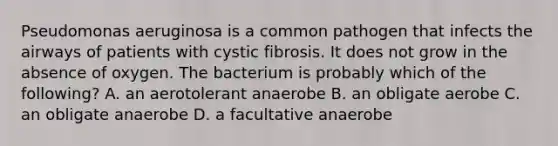 Pseudomonas aeruginosa is a common pathogen that infects the airways of patients with cystic fibrosis. It does not grow in the absence of oxygen. The bacterium is probably which of the following? A. an aerotolerant anaerobe B. an obligate aerobe C. an obligate anaerobe ​​D. a facultative anaerobe