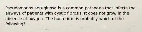 Pseudomonas aeruginosa is a common pathogen that infects the airways of patients with cystic fibrosis. It does not grow in the absence of oxygen. The bacterium is probably which of the following?