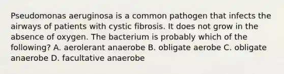 Pseudomonas aeruginosa is a common pathogen that infects the airways of patients with cystic fibrosis. It does not grow in the absence of oxygen. The bacterium is probably which of the following? A. aerolerant anaerobe B. obligate aerobe C. obligate anaerobe D. facultative anaerobe