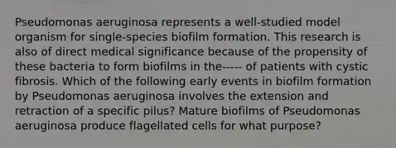 Pseudomonas aeruginosa represents a well-studied model organism for single-species biofilm formation. This research is also of direct medical significance because of the propensity of these bacteria to form biofilms in the----- of patients with cystic fibrosis. Which of the following early events in biofilm formation by Pseudomonas aeruginosa involves the extension and retraction of a specific pilus? Mature biofilms of Pseudomonas aeruginosa produce flagellated cells for what purpose?