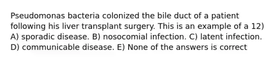 Pseudomonas bacteria colonized the bile duct of a patient following his liver transplant surgery. This is an example of a 12) A) sporadic disease. B) nosocomial infection. C) latent infection. D) communicable disease. E) None of the answers is correct