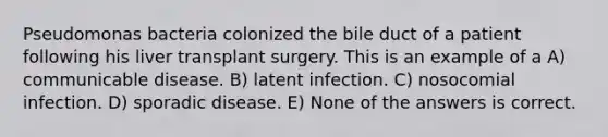 Pseudomonas bacteria colonized the bile duct of a patient following his liver transplant surgery. This is an example of a A) communicable disease. B) latent infection. C) nosocomial infection. D) sporadic disease. E) None of the answers is correct.