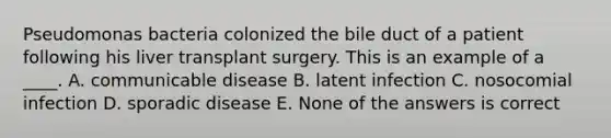 Pseudomonas bacteria colonized the bile duct of a patient following his liver transplant surgery. This is an example of a ____. A. communicable disease B. latent infection C. nosocomial infection D. sporadic disease E. None of the answers is correct