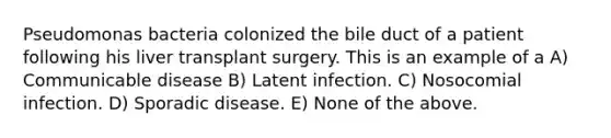 Pseudomonas bacteria colonized the bile duct of a patient following his liver transplant surgery. This is an example of a A) Communicable disease B) Latent infection. C) Nosocomial infection. D) Sporadic disease. E) None of the above.