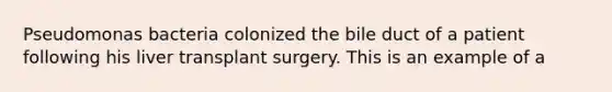 Pseudomonas bacteria colonized the bile duct of a patient following his liver transplant surgery. This is an example of a