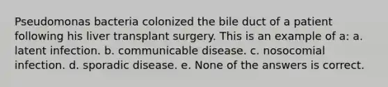 Pseudomonas bacteria colonized the bile duct of a patient following his liver transplant surgery. This is an example of a: a. latent infection. b. communicable disease. c. nosocomial infection. d. sporadic disease. e. None of the answers is correct.