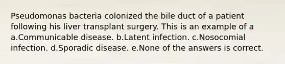 Pseudomonas bacteria colonized the bile duct of a patient following his liver transplant surgery. This is an example of a a.Communicable disease. b.Latent infection. c.Nosocomial infection. d.Sporadic disease. e.None of the answers is correct.