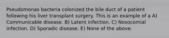 Pseudomonas bacteria colonized the bile duct of a patient following his liver transplant surgery. This is an example of a A) Communicable disease. B) Latent infection. C) Nosocomial infection. D) Sporadic disease. E) None of the above.