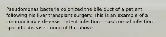 Pseudomonas bacteria colonized the bile duct of a patient following his liver transplant surgery. This is an example of a - communicable disease - latent infection - nosocomial infection - sporadic disease - none of the above