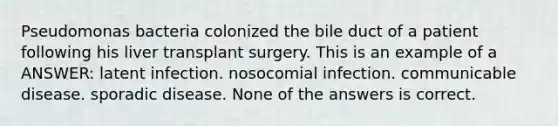 Pseudomonas bacteria colonized the bile duct of a patient following his liver transplant surgery. This is an example of a ANSWER: latent infection. nosocomial infection. communicable disease. sporadic disease. None of the answers is correct.