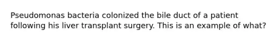 Pseudomonas bacteria colonized the bile duct of a patient following his liver transplant surgery. This is an example of what?