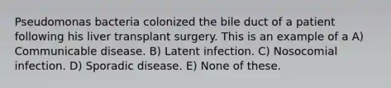 Pseudomonas bacteria colonized the bile duct of a patient following his liver transplant surgery. This is an example of a A) Communicable disease. B) Latent infection. C) Nosocomial infection. D) Sporadic disease. E) None of these.