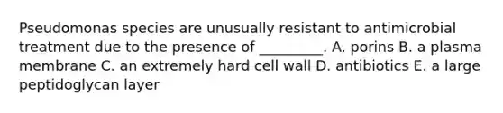 Pseudomonas species are unusually resistant to antimicrobial treatment due to the presence of _________. A. porins B. a plasma membrane C. an extremely hard cell wall D. antibiotics E. a large peptidoglycan layer