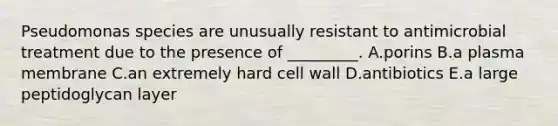 Pseudomonas species are unusually resistant to antimicrobial treatment due to the presence of _________. A.porins B.a plasma membrane C.an extremely hard cell wall D.antibiotics E.a large peptidoglycan layer