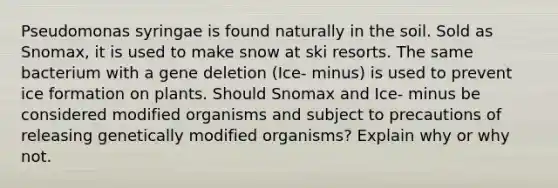 Pseudomonas syringae is found naturally in the soil. Sold as Snomax, it is used to make snow at ski resorts. The same bacterium with a gene deletion (Ice- minus) is used to prevent ice formation on plants. Should Snomax and Ice- minus be considered modified organisms and subject to precautions of releasing genetically modified organisms? Explain why or why not.