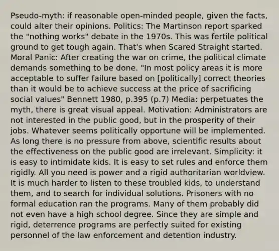 Pseudo-myth: if reasonable open-minded people, given the facts, could alter their opinions. Politics: The Martinson report sparked the "nothing works" debate in the 1970s. This was fertile political ground to get tough again. That's when Scared Straight started. Moral Panic: After creating the war on crime, the political climate demands something to be done. "In most policy areas it is more acceptable to suffer failure based on [politically] correct theories than it would be to achieve success at the price of sacrificing social values" Bennett 1980, p.395 (p.7) Media: perpetuates the myth, there is great visual appeal. Motivation: Administrators are not interested in the public good, but in the prosperity of their jobs. Whatever seems politically opportune will be implemented. As long there is no pressure from above, scientific results about the effectiveness on the public good are irrelevant. Simplicity: it is easy to intimidate kids. It is easy to set rules and enforce them rigidly. All you need is power and a rigid authoritarian worldview. It is much harder to listen to these troubled kids, to understand them, and to search for individual solutions. Prisoners with no formal education ran the programs. Many of them probably did not even have a high school degree. Since they are simple and rigid, deterrence programs are perfectly suited for existing personnel of the law enforcement and detention industry.