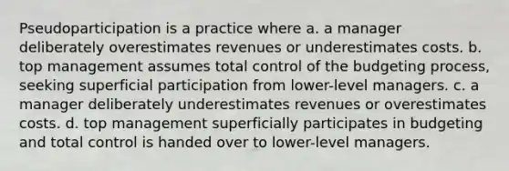 Pseudoparticipation is a practice where a. a manager deliberately overestimates revenues or underestimates costs. b. top management assumes total control of the budgeting process, seeking superficial participation from lower-level managers. c. a manager deliberately underestimates revenues or overestimates costs. d. top management superficially participates in budgeting and total control is handed over to lower-level managers.