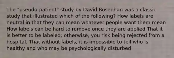 The "pseudo-patient" study by David Rosenhan was a classic study that illustrated which of the following? How labels are neutral in that they can mean whatever people want them mean How labels can be hard to remove once they are applied That it is better to be labeled; otherwise, you risk being rejected from a hospital. That without labels, it is impossible to tell who is healthy and who may be psychologically disturbed