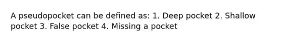 A pseudopocket can be defined as: 1. Deep pocket 2. Shallow pocket 3. False pocket 4. Missing a pocket