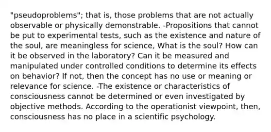 "pseudoproblems"; that is, those problems that are not actually observable or physically demonstrable. -Propositions that cannot be put to experimental tests, such as the existence and nature of the soul, are meaningless for science, What is the soul? How can it be observed in the laboratory? Can it be measured and manipulated under controlled conditions to determine its effects on behavior? If not, then the concept has no use or meaning or relevance for science. -The existence or characteristics of consciousness cannot be determined or even investigated by objective methods. According to the operationist viewpoint, then, consciousness has no place in a scientific psychology.