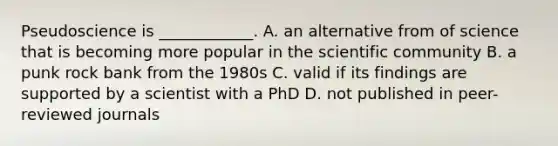 Pseudoscience is ____________. A. an alternative from of science that is becoming more popular in the scientific community B. a punk rock bank from the 1980s C. valid if its findings are supported by a scientist with a PhD D. not published in peer-reviewed journals