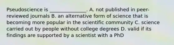 Pseudoscience is _______________. A. not published in peer-reviewed journals B. an alternative form of science that is becoming more popular in the scientific community C. science carried out by people without college degrees D. valid if its findings are supported by a scientist with a PhD