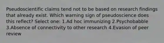 Pseudoscientific claims tend not to be based on research findings that already exist. Which warning sign of pseudoscience does this reflect? Select one: 1.Ad hoc immunizing 2.Psychobabble 3.Absence of connectivity to other research 4.Evasion of peer review