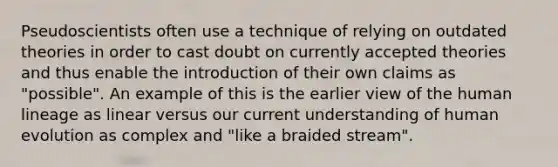 Pseudoscientists often use a technique of relying on outdated theories in order to cast doubt on currently accepted theories and thus enable the introduction of their own claims as "possible". An example of this is the earlier view of the human lineage as linear versus our current understanding of human evolution as complex and "like a braided stream".