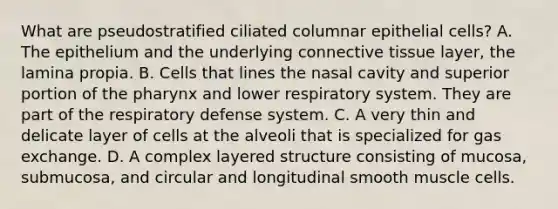 What are pseudostratified ciliated columnar epithelial cells? A. The epithelium and the underlying connective tissue layer, the lamina propia. B. Cells that lines the nasal cavity and superior portion of the pharynx and lower respiratory system. They are part of the respiratory defense system. C. A very thin and delicate layer of cells at the alveoli that is specialized for gas exchange. D. A complex layered structure consisting of mucosa, submucosa, and circular and longitudinal smooth muscle cells.