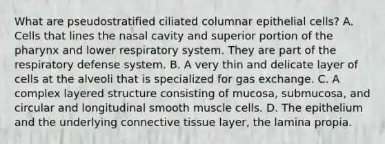 What are pseudostratified ciliated columnar epithelial cells? A. Cells that lines the nasal cavity and superior portion of <a href='https://www.questionai.com/knowledge/ktW97n6hGJ-the-pharynx' class='anchor-knowledge'>the pharynx</a> and lower respiratory system. They are part of the respiratory defense system. B. A very thin and delicate layer of cells at the alveoli that is specialized for <a href='https://www.questionai.com/knowledge/kU8LNOksTA-gas-exchange' class='anchor-knowledge'>gas exchange</a>. C. A complex layered structure consisting of mucosa, submucosa, and circular and longitudinal smooth muscle cells. D. The epithelium and the underlying <a href='https://www.questionai.com/knowledge/kYDr0DHyc8-connective-tissue' class='anchor-knowledge'>connective tissue</a> layer, the lamina propia.