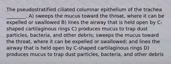 The pseudostratified ciliated columnar epithelium of the trachea ________. A) sweeps the mucus toward the throat, where it can be expelled or swallowed B) lines the airway that is held open by C-shaped cartilaginous rings C) produces mucus to trap dust particles, bacteria, and other debris; sweeps the mucus toward the throat, where it can be expelled or swallowed; and lines the airway that is held open by C-shaped cartilaginous rings D) produces mucus to trap dust particles, bacteria, and other debris