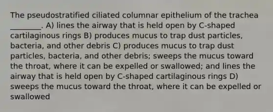 The pseudostratified ciliated columnar epithelium of the trachea ________. A) lines the airway that is held open by C-shaped cartilaginous rings B) produces mucus to trap dust particles, bacteria, and other debris C) produces mucus to trap dust particles, bacteria, and other debris; sweeps the mucus toward the throat, where it can be expelled or swallowed; and lines the airway that is held open by C-shaped cartilaginous rings D) sweeps the mucus toward the throat, where it can be expelled or swallowed