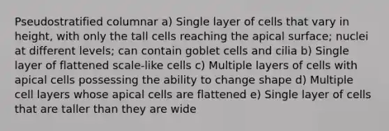 Pseudostratified columnar a) Single layer of cells that vary in height, with only the tall cells reaching the apical surface; nuclei at different levels; can contain goblet cells and cilia b) Single layer of flattened scale-like cells c) Multiple layers of cells with apical cells possessing the ability to change shape d) Multiple cell layers whose apical cells are flattened e) Single layer of cells that are taller than they are wide