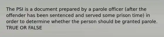 The PSI is a document prepared by a parole officer (after the offender has been sentenced and served some prison time) in order to determine whether the person should be granted parole. TRUE OR FALSE