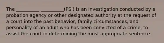 The __________ __________(PSI) is an investigation conducted by a probation agency or other designated authority at the request of a court into the past behavior, family circumstances, and personality of an adult who has been convicted of a crime, to assist the court in determining the most appropriate sentence.