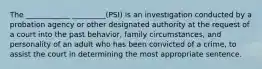 The ____________ _________(PSI) is an investigation conducted by a probation agency or other designated authority at the request of a court into the past behavior, family circumstances, and personality of an adult who has been convicted of a crime, to assist the court in determining the most appropriate sentence.